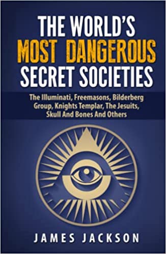 The World’s Most Dangerous Secret Societies: The Illuminati, Freemasons, Bilderberg Group, Knights Templar, The Jesuits, Skull And Bones And Others